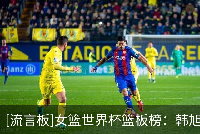 [流言板]女篮世界杯篮板榜：韩旭场均10.8篮板位列第二